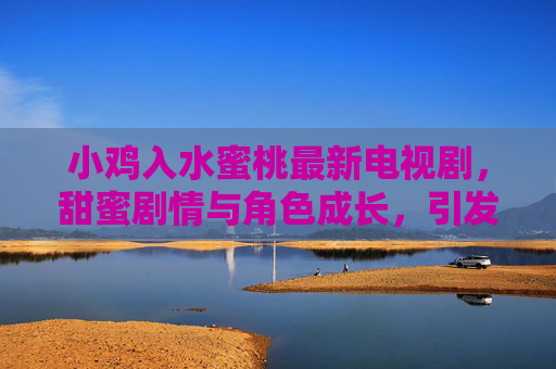 小鸡入水蜜桃最新电视剧，甜蜜剧情与角色成长，引发观众热议