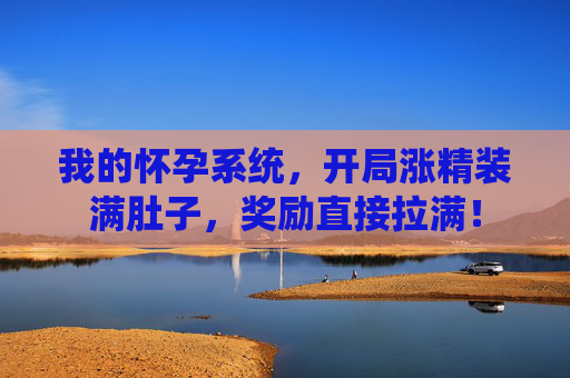 我的怀孕系统，开局涨精装满肚子，奖励直接拉满！