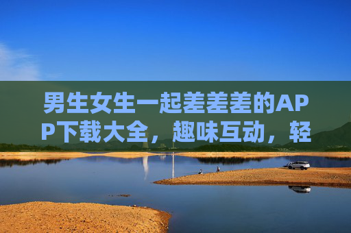 男生女生一起差差差的APP下载大全，趣味互动，轻松下载全攻略