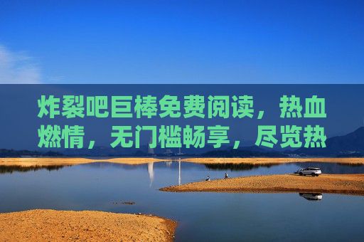 炸裂吧巨棒免费阅读，热血燃情，无门槛畅享，尽览热血竞技的燃情世界