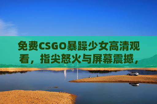 免费CSGO暴躁少女高清观看，指尖怒火与屏幕震撼，沉浸式解锁顶级竞技快感