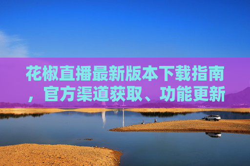 花椒直播最新版本下载指南，官方渠道获取、功能更新与使用建议