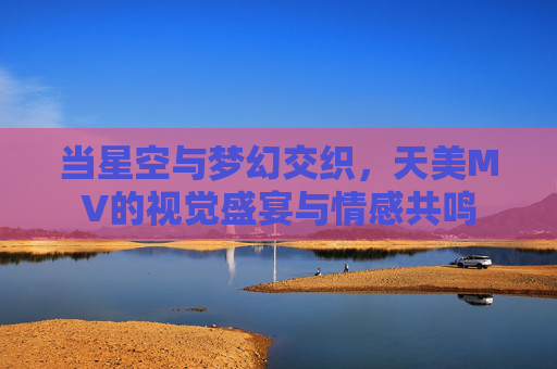 当星空与梦幻交织，天美MV的视觉盛宴与情感共鸣