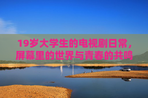 19岁大学生的电视剧日常，屏幕里的世界与青春的共鸣