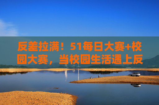 反差拉满！51每日大赛+校园大赛，当校园生活遇上反差大赛，平凡日常迸发无限创意