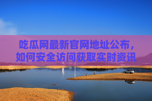 吃瓜网最新官网地址公布，如何安全访问获取实时资讯？