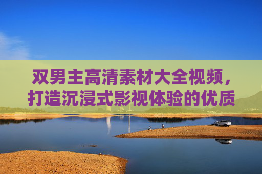 双男主高清素材大全视频，打造沉浸式影视体验的优质资源库