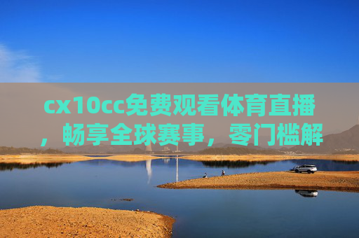 cx10cc免费观看体育直播，畅享全球赛事，零门槛解锁体育激情
