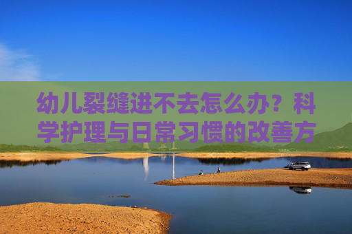 幼儿裂缝进不去怎么办？科学护理与日常习惯的改善方案