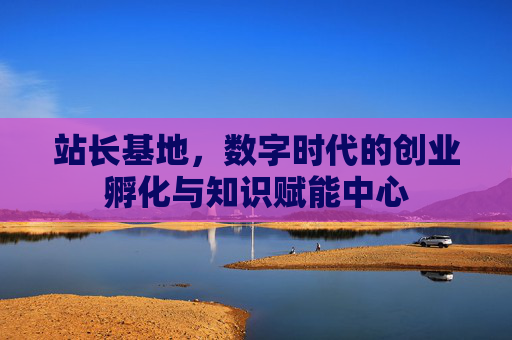 站长基地，数字时代的创业孵化与知识赋能中心