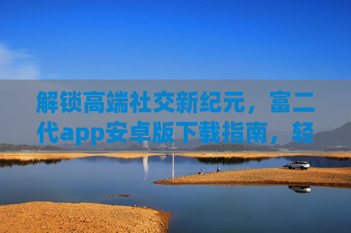 解锁高端社交新纪元，富二代app安卓版下载指南，轻松加入精英圈层