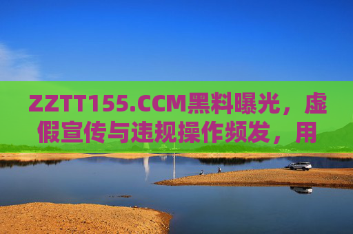 ZZTT155.CCM黑料曝光，虚假宣传与违规操作频发，用户需警惕！