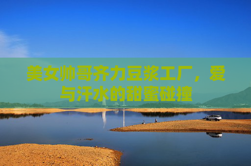 美女帅哥齐力豆浆工厂，爱与汗水的甜蜜碰撞