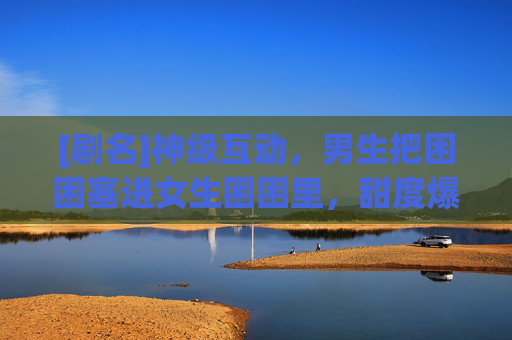 [剧名]神级互动，男生把困困塞进女生困困里，甜度爆表，网友，这恋爱谁不想要？