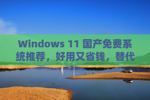Windows 11 国产免费系统推荐，好用又省钱，替代官方版的新选择
