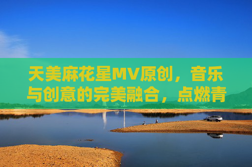 天美麻花星MV原创，音乐与创意的完美融合，点燃青春的艺术新篇章