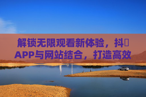 解锁无限观看新体验，抖抈APP与网站结合，打造高效内容消费平台