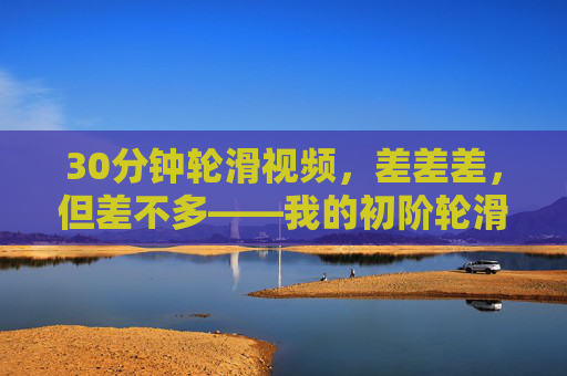 30分钟轮滑视频，差差差，但差不多——我的初阶轮滑日常记录