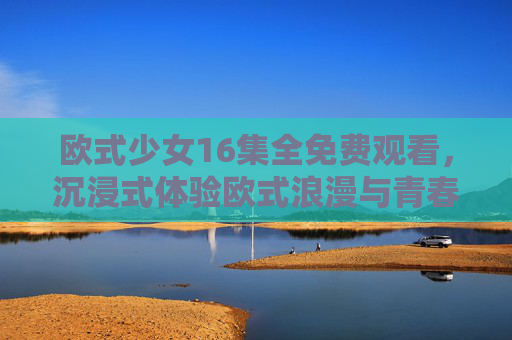 欧式少女16集全免费观看，沉浸式体验欧式浪漫与青春故事，甜蜜剧情让人心动