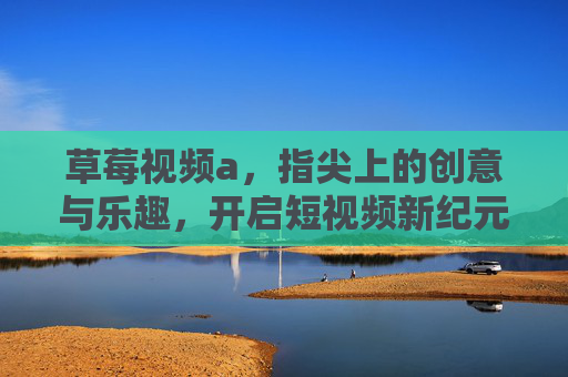 草莓视频a，指尖上的创意与乐趣，开启短视频新纪元
