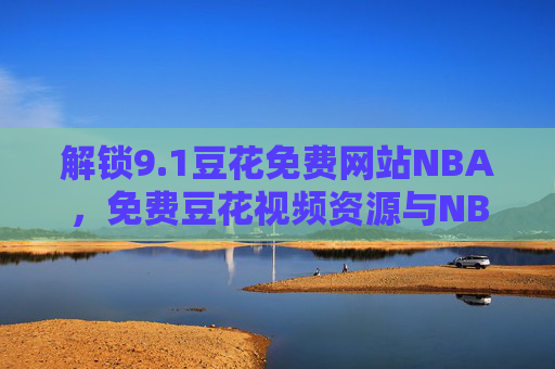 解锁9.1豆花免费网站NBA，免费豆花视频资源与NBA赛事直播的完美融合，畅享体育激情