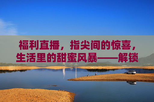 福利直播，指尖间的惊喜，生活里的甜蜜风暴——解锁消费新体验