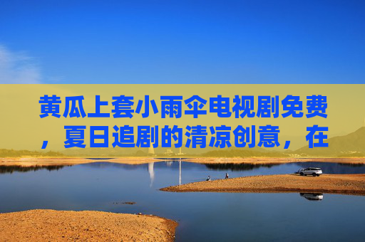 黄瓜上套小雨伞电视剧免费，夏日追剧的清凉创意，在家也能享受免费好剧的惬意时光