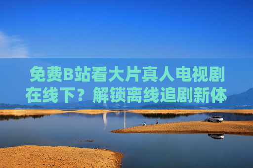 免费B站看大片真人电视剧在线下？解锁离线追剧新体验，告别网络依赖，随时随地追热剧！