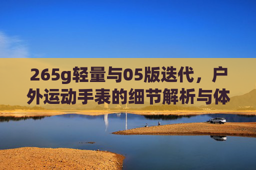 265g轻量与05版迭代，户外运动手表的细节解析与体验分享