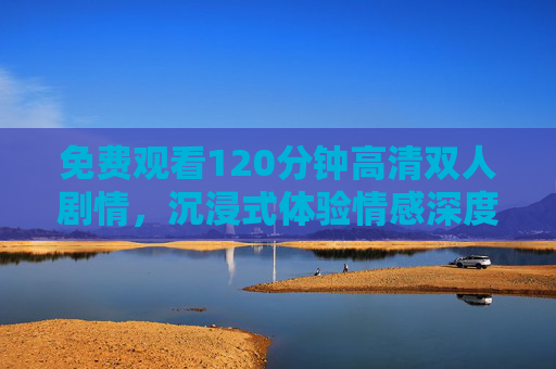 免费观看120分钟高清双人剧情，沉浸式体验情感深度与视觉盛宴