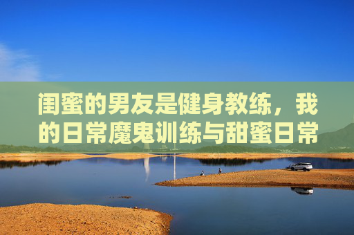 闺蜜的男友是健身教练，我的日常魔鬼训练与甜蜜日常