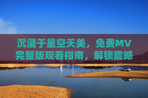 沉浸于星空天美，免费MV完整版观看指南，解锁震撼视听的宇宙之旅