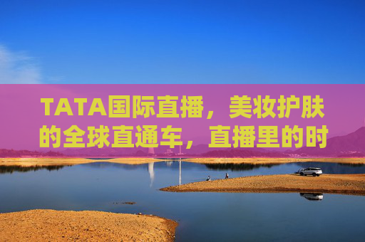 TATA国际直播，美妆护肤的全球直通车，直播里的时尚新风尚