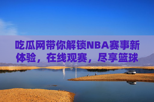 吃瓜网带你解锁NBA赛事新体验,在线观赛,尽享篮球魅力 吃瓜网带你解锁NBA赛事新体验,在线观赛,尽享篮球魅力