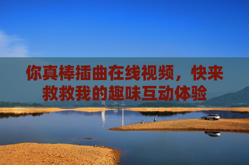 你真棒插曲在线视频,快来救救我的趣味互动体验 你真棒插曲在线视频,快来救救我的趣味互动体验