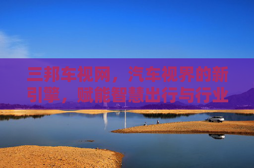 三邦车视网,汽车视界的新引擎,赋能智慧出行与行业升级 三邦车视网,汽车视界的新引擎,赋能智慧出行与行业升级