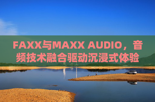 FAXX与MAXX AUDIO,音频技术融合驱动沉浸式体验革新 FAXX与MAXX AUDIO,音频技术融合驱动沉浸式体验革新