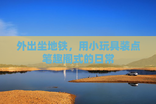 外出坐地铁,用小玩具装点笔趣阁式的日常 外出坐地铁,用小玩具装点笔趣阁式的日常
