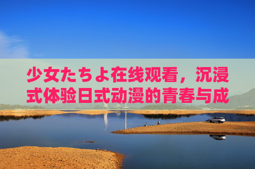 少女たちよ在线观看，沉浸式体验日式动漫的青春与成长，每一帧都藏着青春的温度