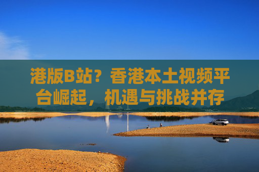 港版B站？香港本土视频平台崛起，机遇与挑战并存