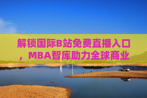 解锁国际B站免费直播入口，MBA智库助力全球商业智慧共享——探索B站免费直播与MBA智库的深度连接