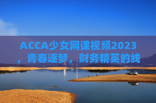 ACCA少女网课视频2023，青春逐梦，财务精英的线上启航
