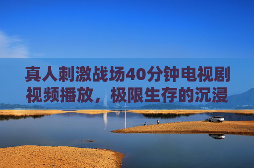 真人刺激战场40分钟电视剧视频播放，极限生存的沉浸式生存挑战与热血对抗