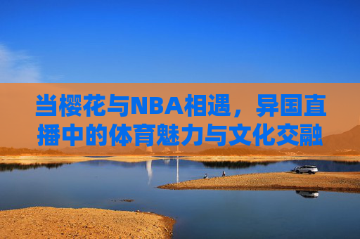 当樱花与NBA相遇，异国直播中的体育魅力与文化交融——樱花季里的NBA激情燃情记