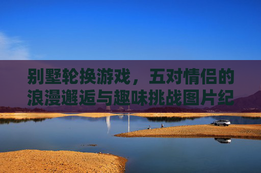 别墅轮换游戏，五对情侣的浪漫邂逅与趣味挑战图片纪实