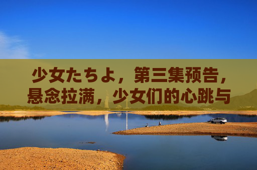 少女たちよ，第三集预告，悬念拉满，少女们的心跳与期待