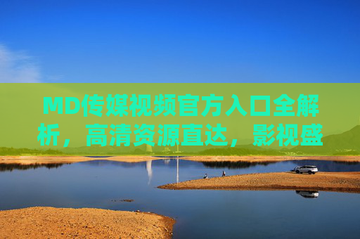 MD传媒视频官方入口全解析，高清资源直达，影视盛宴轻松享