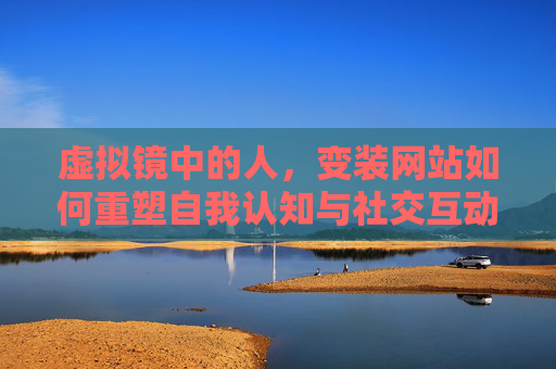 虚拟镜中的人，变装网站如何重塑自我认知与社交互动