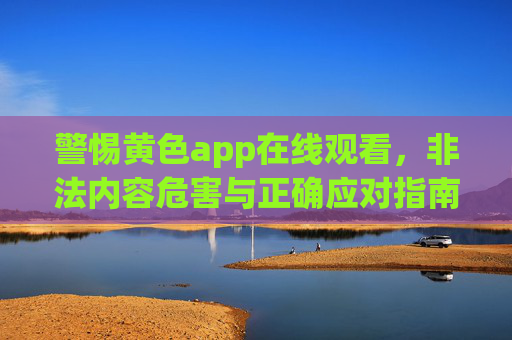 警惕黄色app在线观看，非法内容危害与正确应对指南