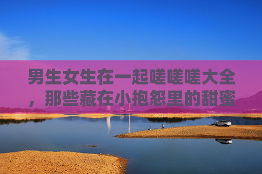 男生女生在一起嗟嗟嗟大全，那些藏在小抱怨里的甜蜜日常
